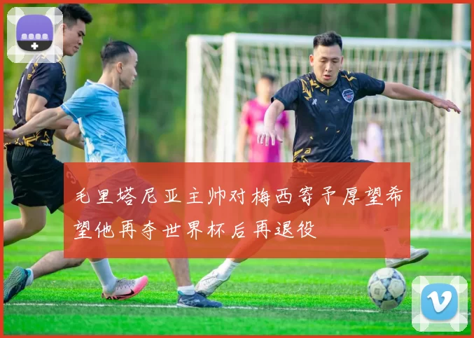毛里塔尼亚主帅对梅西寄予厚望希望他再夺世界杯后再退役