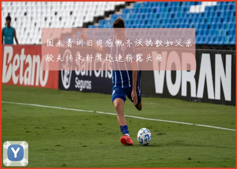 国米青训旧将感慨齐沃执教如父亲般关怀未料其迅速崭露头角
