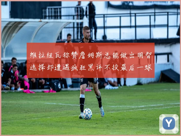 维拉纽瓦称赞詹姆斯总能做出明智选择却遭遇疯狂黑评不投最后一球