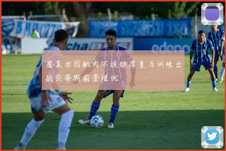 居莱尔因肌肉不适缺席皇马训练出战贝蒂斯前景堪忧