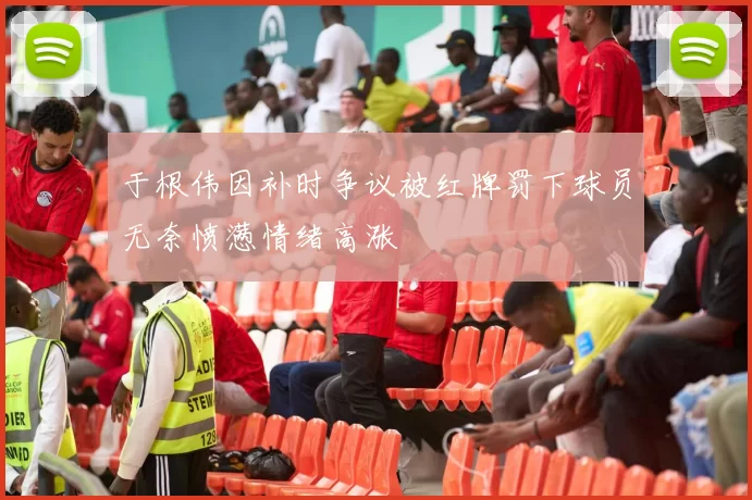于根伟因补时争议被红牌罚下球员无奈愤懑情绪高涨