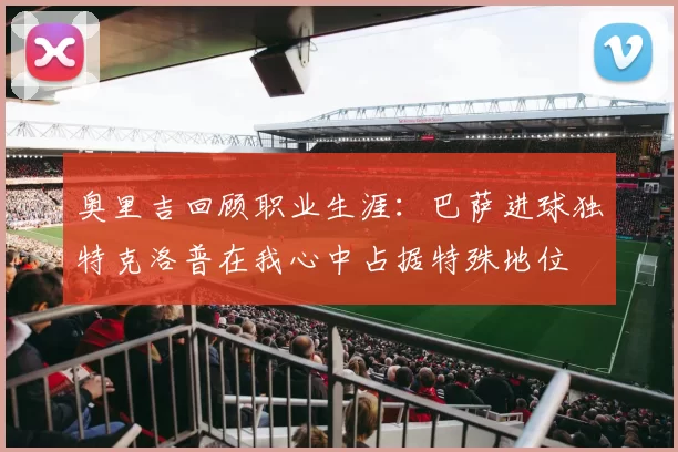 奥里吉回顾职业生涯：巴萨进球独特克洛普在我心中占据特殊地位