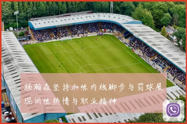杨瀚森坚持加练内线脚步与罚球展现训练热情与职业精神