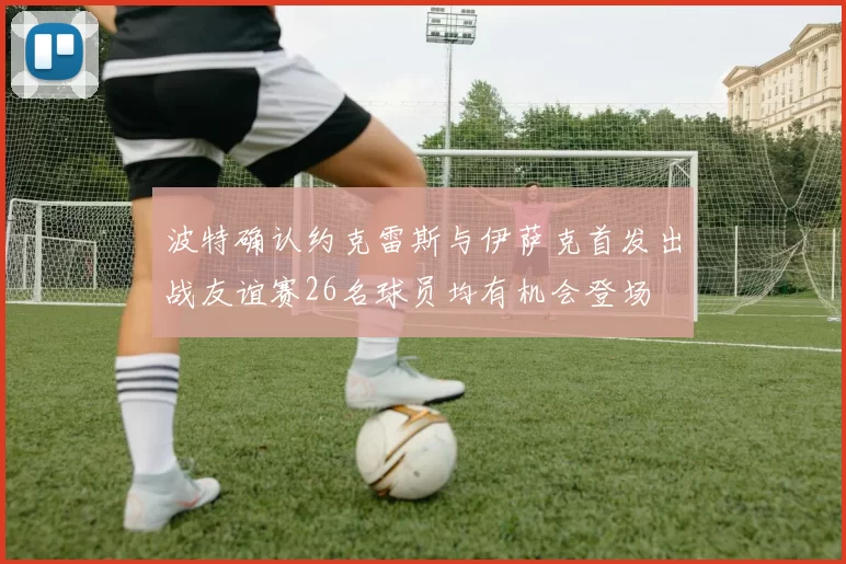 波特确认约克雷斯与伊萨克首发出战友谊赛26名球员均有机会登场