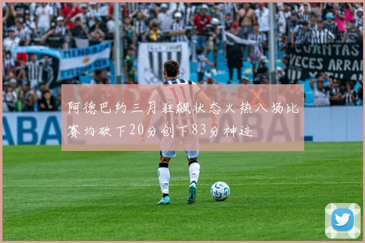 阿德巴约三月狂飙状态火热八场比赛均砍下20分创下83分神迹
