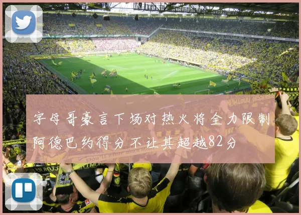 字母哥豪言下场对热火将全力限制阿德巴约得分不让其超越82分