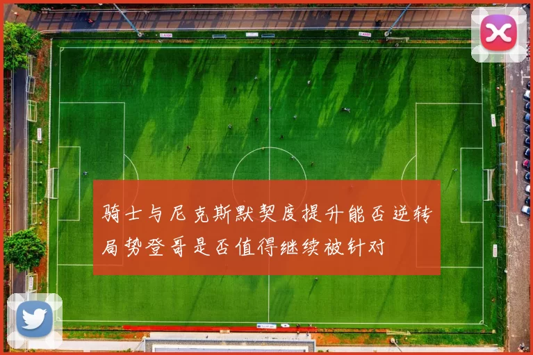 骑士与尼克斯默契度提升能否逆转局势登哥是否值得继续被针对