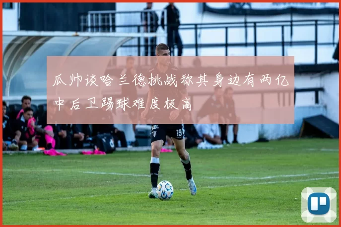 瓜帅谈哈兰德挑战称其身边有两亿中后卫踢球难度极高