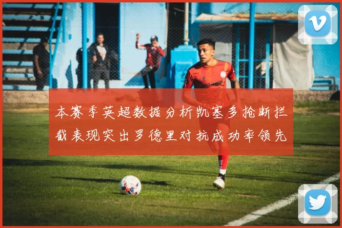 本赛季英超数据分析凯塞多抢断拦截表现突出罗德里对抗成功率领先