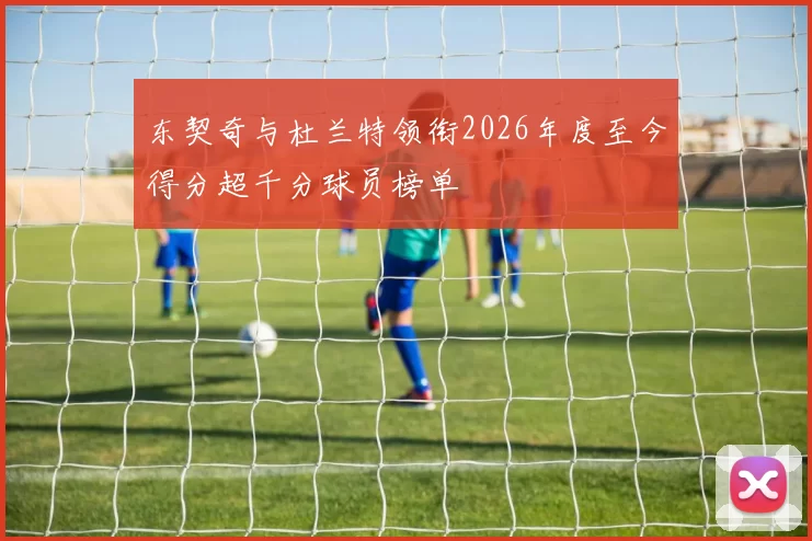 东契奇与杜兰特领衔2026年度至今得分超千分球员榜单