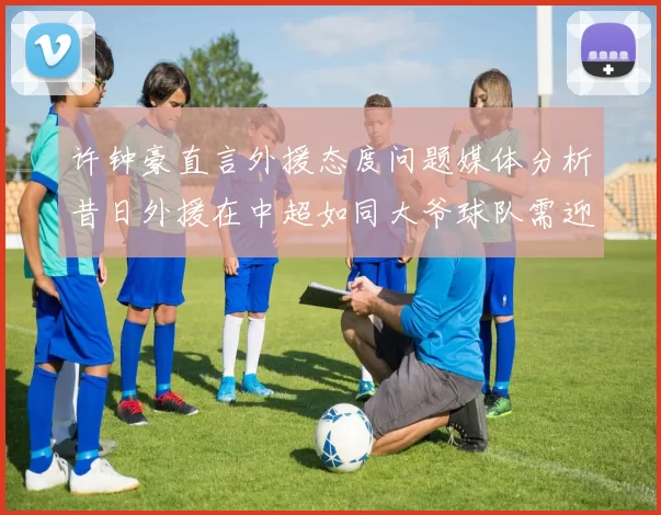 许钟豪直言外援态度问题媒体分析昔日外援在中超如同大爷球队需迎合