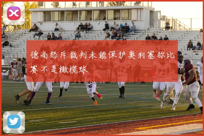 德尚怒斥裁判未能保护奥利塞称比赛不是橄榄球