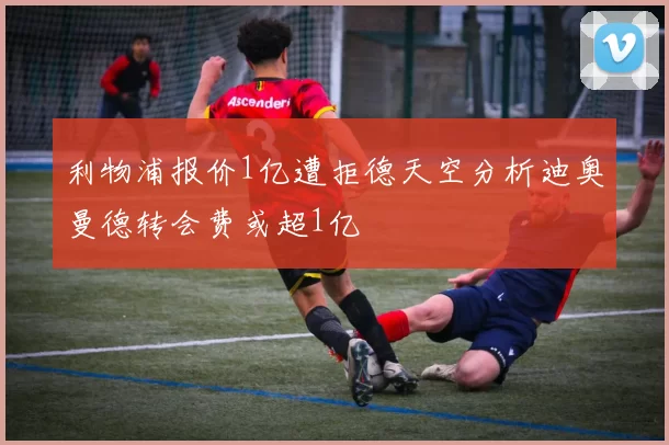 利物浦报价1亿遭拒德天空分析迪奥曼德转会费或超1亿