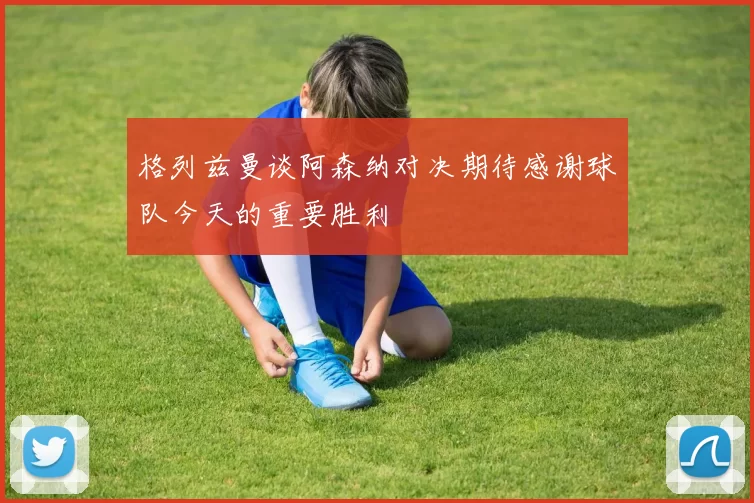 格列兹曼谈阿森纳对决期待感谢球队今天的重要胜利