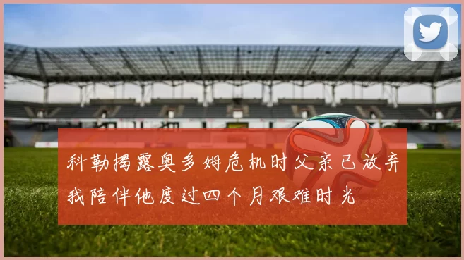 科勒揭露奥多姆危机时父亲已放弃我陪伴他度过四个月艰难时光