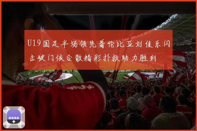 U19国足半场领先哥伦比亚刘佳乐闪击破门依合散精彩扑救助力胜利