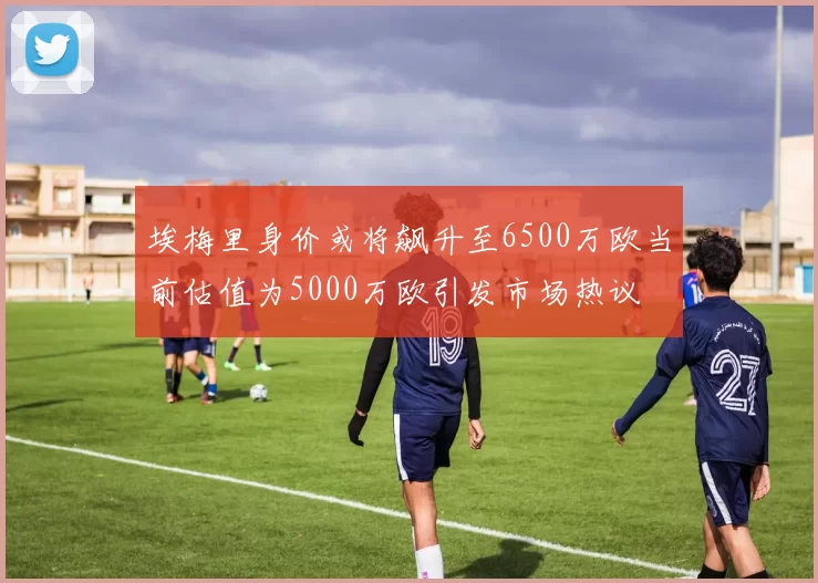 埃梅里身价或将飙升至6500万欧当前估值为5000万欧引发市场热议