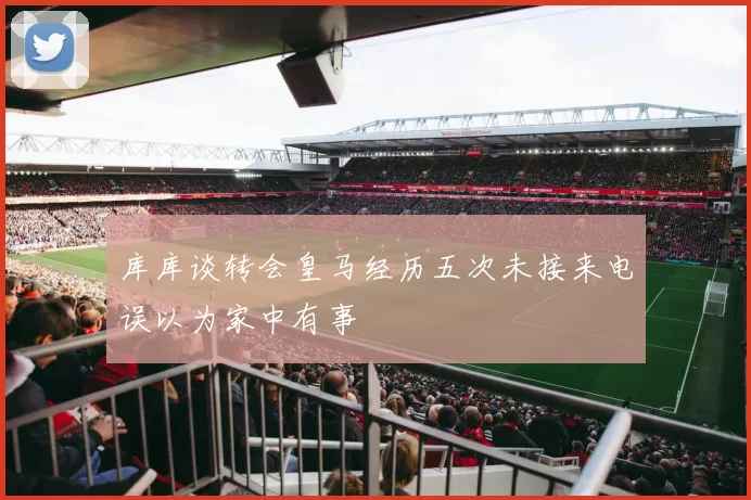 库库谈转会皇马经历五次未接来电误以为家中有事