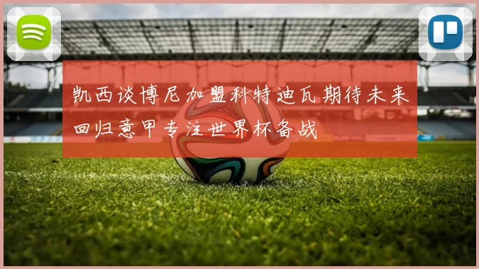 凯西谈博尼加盟科特迪瓦期待未来回归意甲专注世界杯备战
