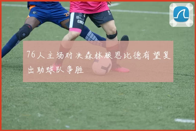 76人主场对决森林狼恩比德有望复出助球队争胜