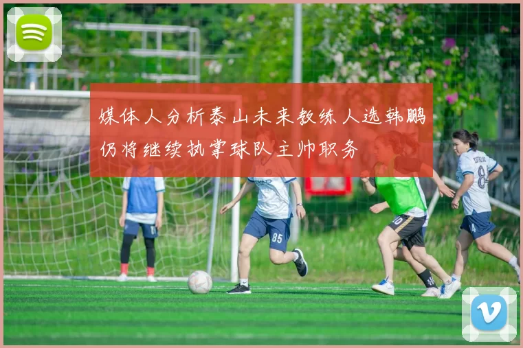 媒体人分析泰山未来教练人选韩鹏仍将继续执掌球队主帅职务