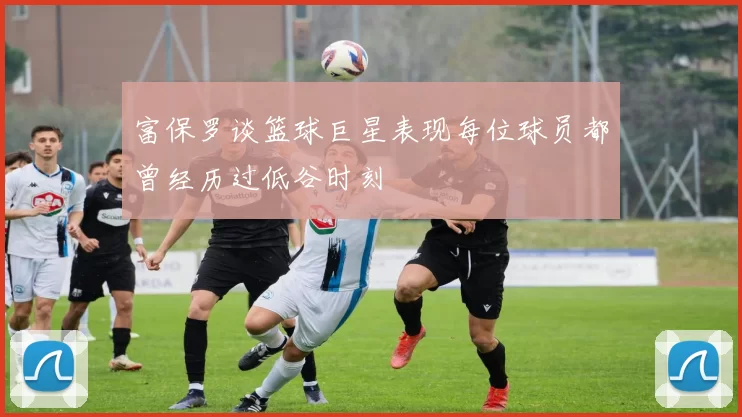 富保罗谈篮球巨星表现每位球员都曾经历过低谷时刻