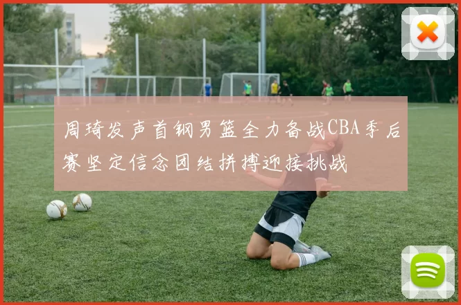 周琦发声首钢男篮全力备战CBA季后赛坚定信念团结拼搏迎接挑战